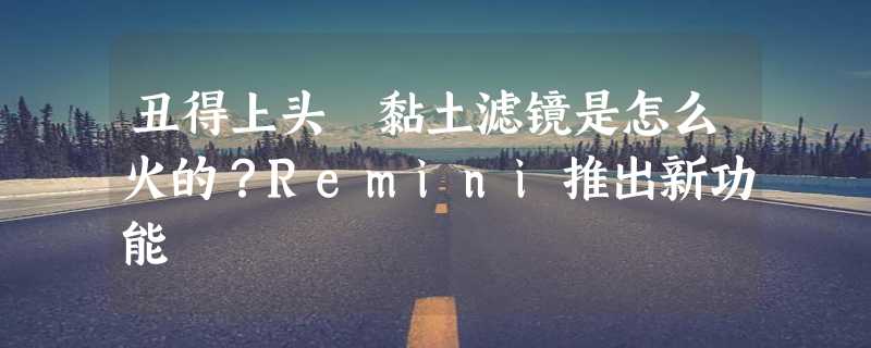 丑得上头 黏土滤镜是怎么火的？Remini推出新功能