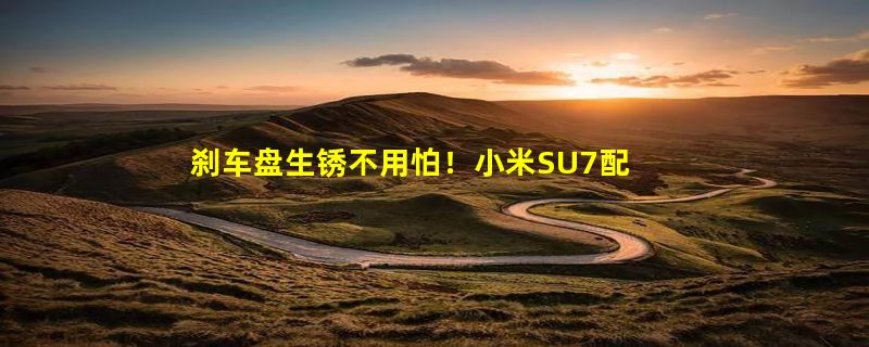 刹车盘生锈不用怕！小米SU7配备主动/被动两种除锈功能