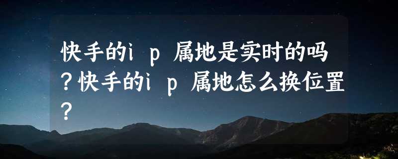 快手的ip属地是实时的吗？快手的ip属地怎么换位置？