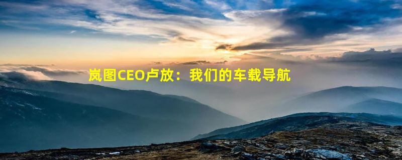 岚图CEO卢放：我们的车载导航像手机一样便捷 可以彻底扔掉手机支架