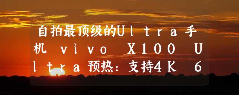 自拍最顶级的Ultra手机 vivo X100 Ultra预热：支持4K 60fps拍摄