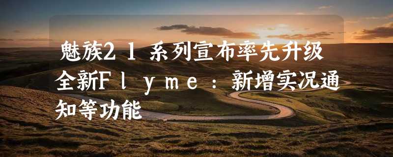 魅族21系列宣布率先升级全新Flyme：新增实况通知等功能