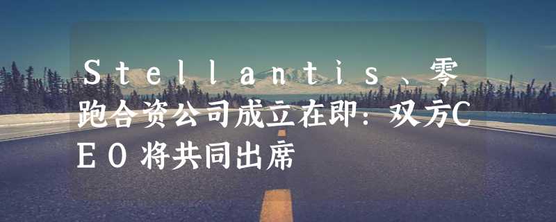 Stellantis、零跑合资公司成立在即：双方CEO将共同出席