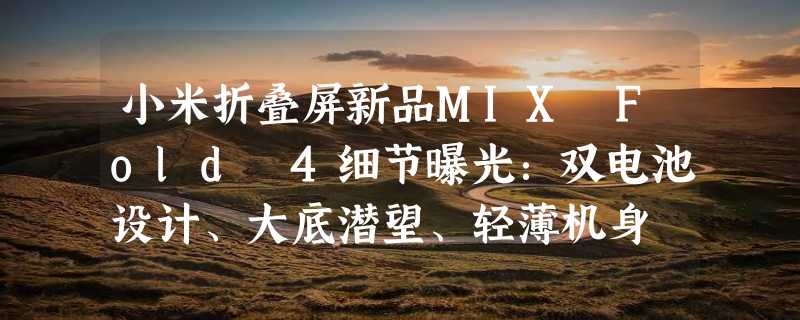 小米折叠屏新品MIX Fold 4细节曝光：双电池设计、大底潜望、轻薄机身