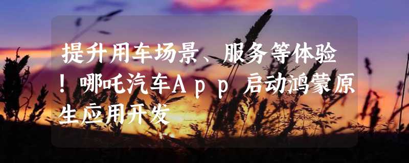 提升用车场景、服务等体验！哪吒汽车App启动鸿蒙原生应用开发