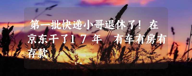 第一批快递小哥退休了！在京东干了17年 有车有房有存款