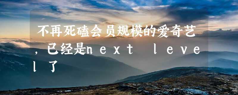 不再死磕会员规模的爱奇艺，已经是next level了