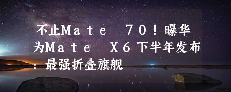 不止Mate 70！曝华为Mate X6下半年发布：最强折叠旗舰