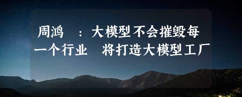 周鸿祎：大模型不会摧毁每一个行业 将打造大模型工厂