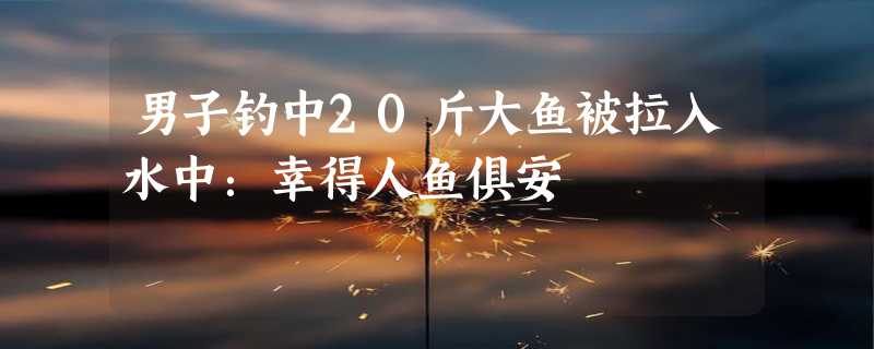 男子钓中20斤大鱼被拉入水中：幸得人鱼俱安