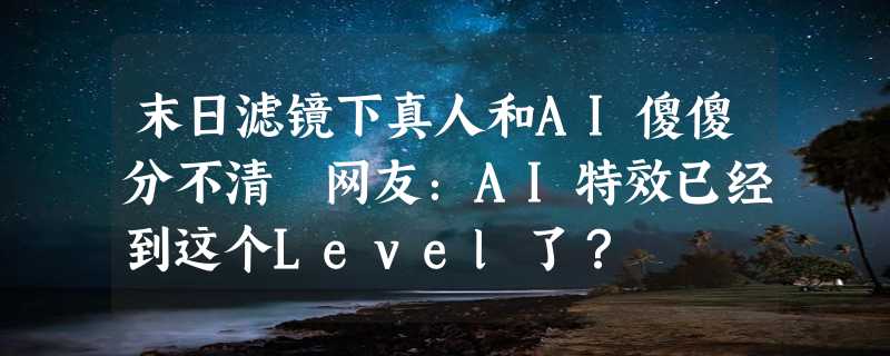 末日滤镜下真人和AI傻傻分不清 网友：AI特效已经到这个Level了？