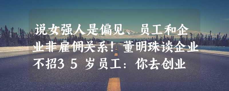 说女强人是偏见、员工和企业非雇佣关系！董明珠谈企业不招35岁员工：你去创业