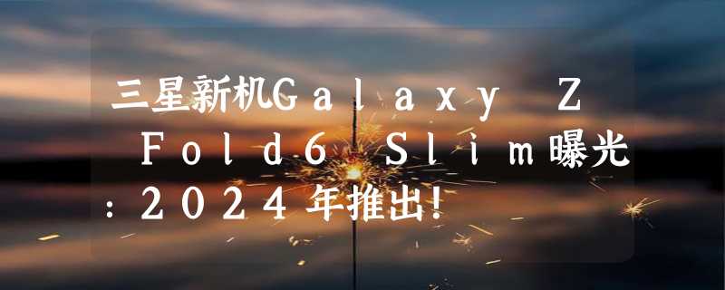 三星新机Galaxy Z Fold6 Slim曝光：2024年推出！