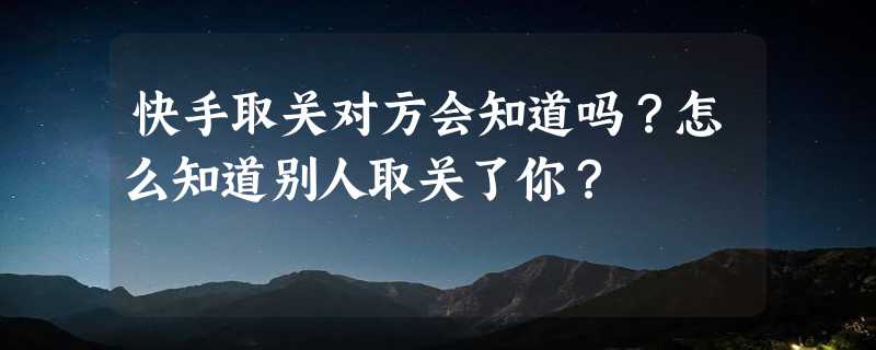 快手取关对方会知道吗？怎么知道别人取关了你？