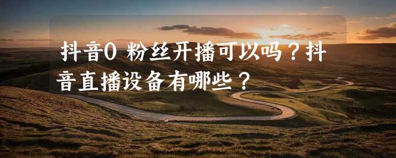 抖音0粉丝开播可以吗？抖音直播设备有哪些？