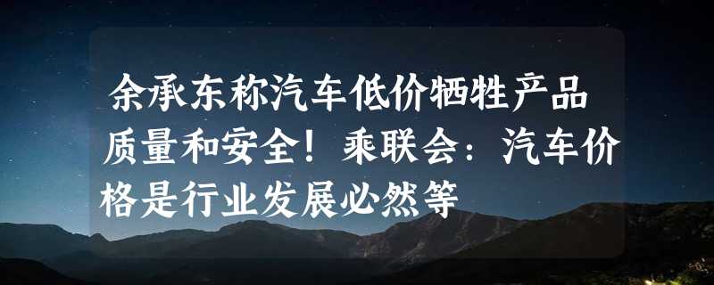 余承东称汽车低价牺牲产品质量和安全！乘联会：汽车价格是行业发展必然等