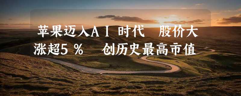 苹果迈入AI时代 股价大涨超5% 创历史最高市值