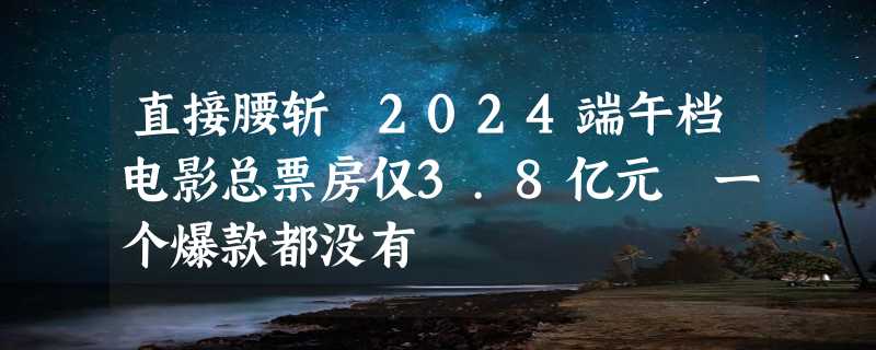 直接腰斩 2024端午档电影总票房仅3.8亿元 一个爆款都没有