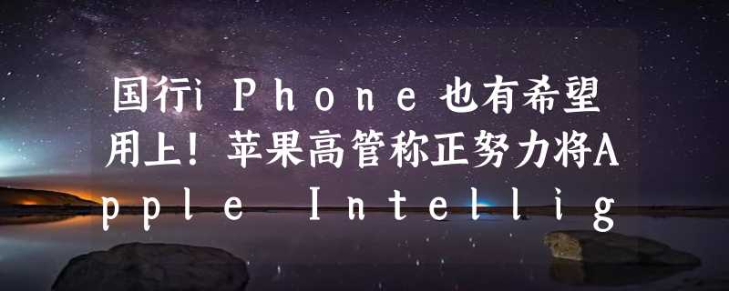 国行iPhone也有希望用上！苹果高管称正努力将Apple Intelligence引入中国市场