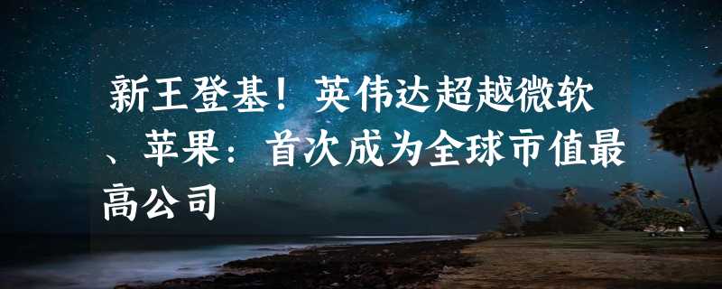 新王登基！英伟达超越微软、苹果：首次成为全球市值最高公司