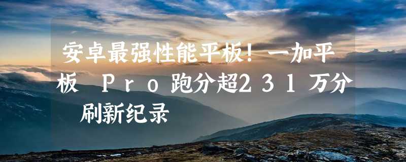 安卓最强性能平板！一加平板 Pro跑分超231万分 刷新纪录