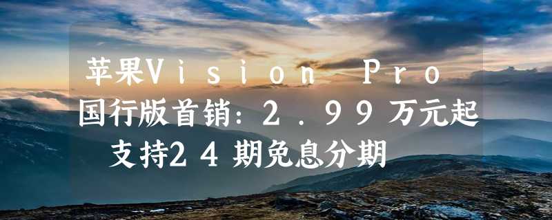 苹果Vision Pro国行版首销：2.99万元起 支持24期免息分期