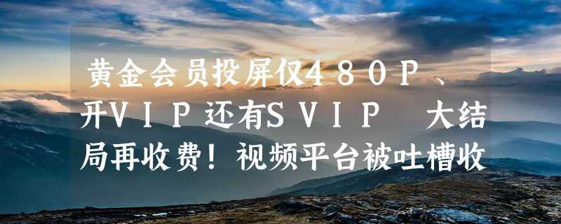 黄金会员投屏仅480P、开VIP还有SVIP 大结局再收费！视频平台被吐槽收费过火