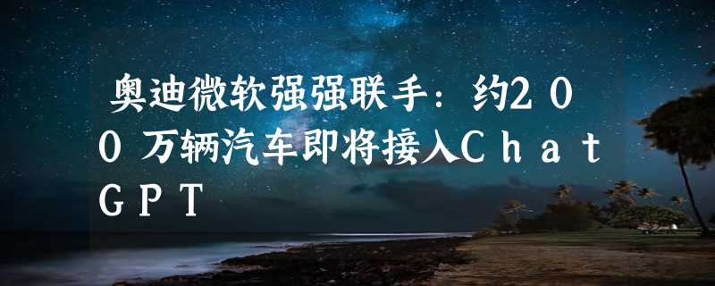 奥迪微软强强联手：约200万辆汽车即将接入ChatGPT