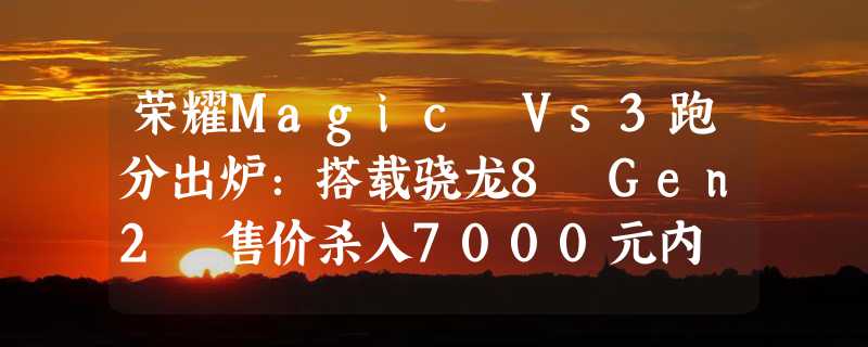 荣耀Magic Vs3跑分出炉：搭载骁龙8 Gen2 售价杀入7000元内