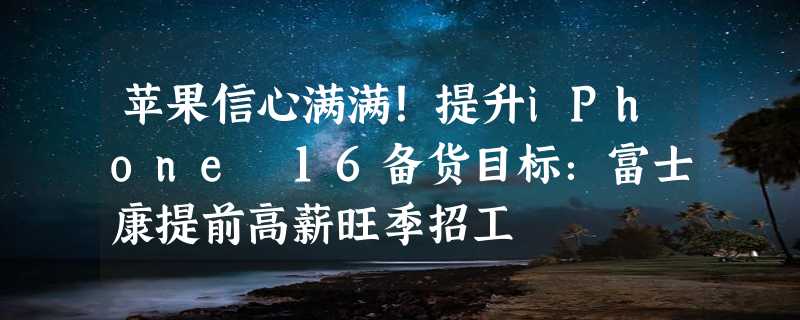 苹果信心满满！提升iPhone 16备货目标：富士康提前高薪旺季招工