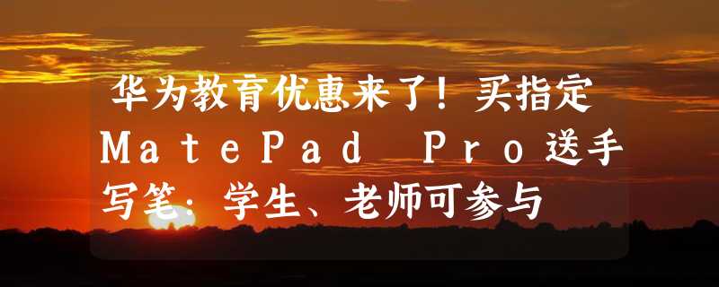 华为教育优惠来了！买指定MatePad Pro送手写笔：学生、老师可参与