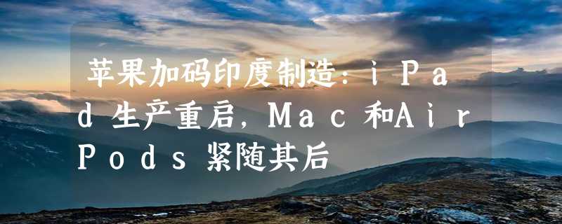 苹果加码印度制造：iPad生产重启，Mac和AirPods紧随其后