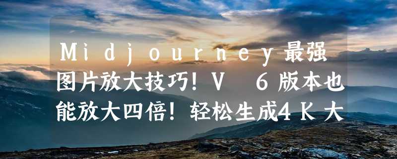 Midjourney最强图片放大技巧！V 6版本也能放大四倍！轻松生成4K大图