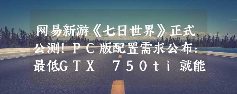 网易新游《七日世界》正式公测！PC版配置需求公布：最低GTX 750ti就能玩