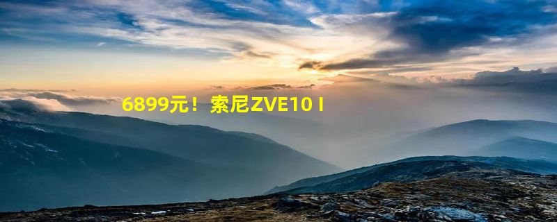 6899元！索尼ZVE10 II微单相机发布：仅377克小巧轻便