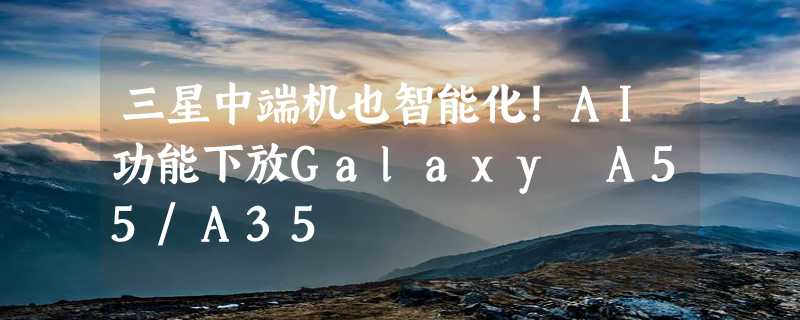 三星中端机也智能化！AI功能下放Galaxy A55/A35