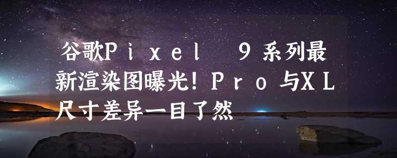 谷歌Pixel 9系列最新渲染图曝光！Pro与XL尺寸差异一目了然