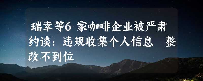 瑞幸等6家咖啡企业被严肃约谈：违规收集个人信息 整改不到位