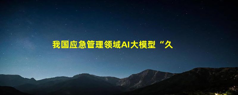 我国应急管理领域AI大模型“久安”正式发布：助力安全风险识别