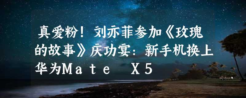 真爱粉！刘亦菲参加《玫瑰的故事》庆功宴：新手机换上华为Mate X5