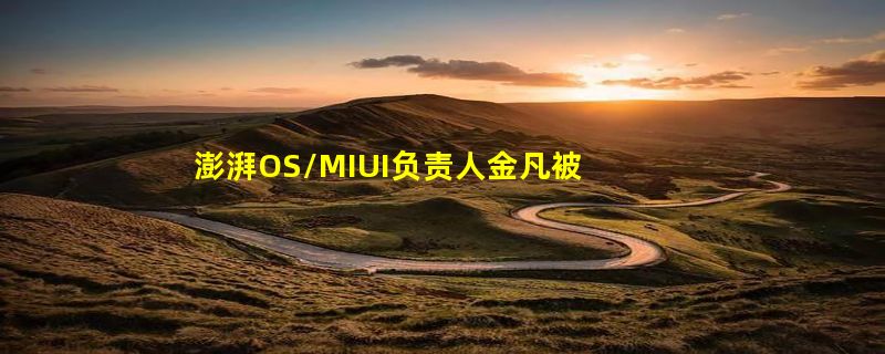 澎湃OS/MIUI负责人金凡被传离职！本人亲自现身回应：没有离职