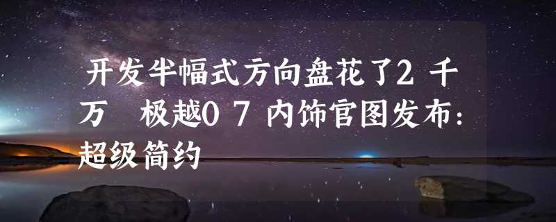 开发半幅式方向盘花了2千万 极越07内饰官图发布：超级简约