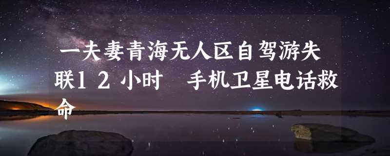 一夫妻青海无人区自驾游失联12小时 手机卫星电话救命