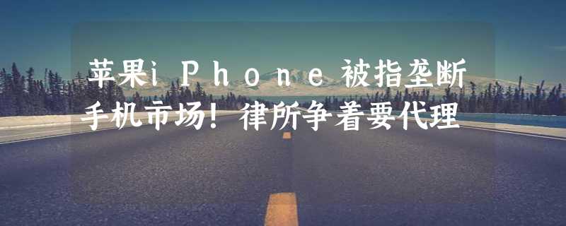 苹果iPhone被指垄断手机市场！律所争着要代理