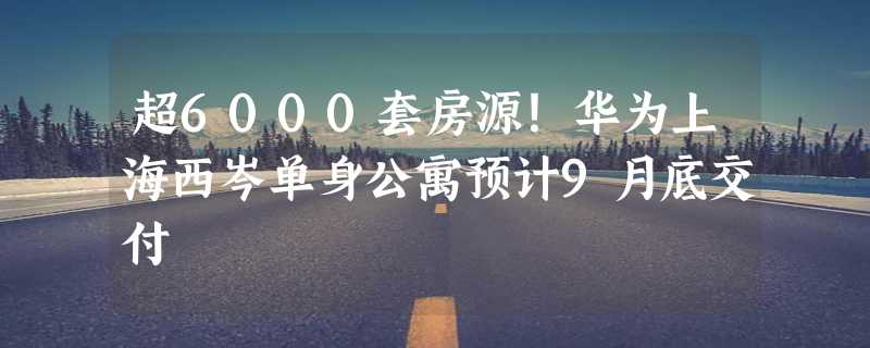 超6000套房源！华为上海西岑单身公寓预计9月底交付