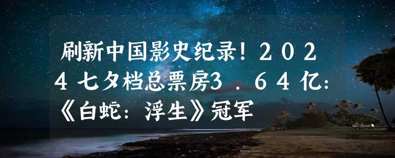 刷新中国影史纪录！2024七夕档总票房3.64亿：《白蛇：浮生》冠军