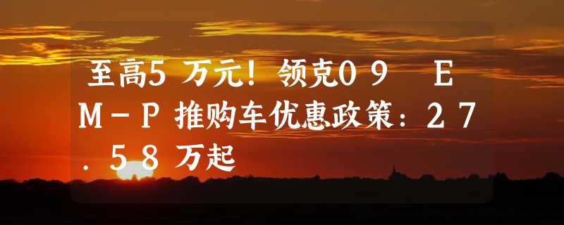 至高5万元！领克09 EM-P推购车优惠政策：27.58万起