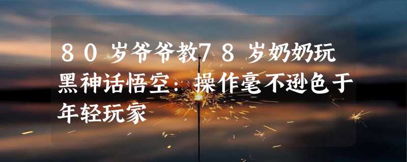 80岁爷爷教78岁奶奶玩黑神话悟空：操作毫不逊色于年轻玩家