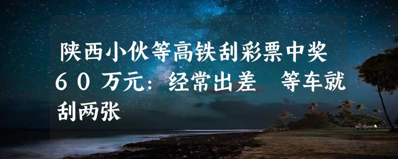 陕西小伙等高铁刮彩票中奖60万元：经常出差 等车就刮两张