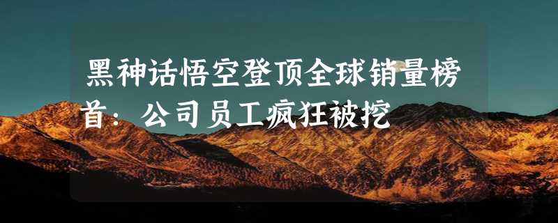 黑神话悟空登顶全球销量榜首：公司员工疯狂被挖